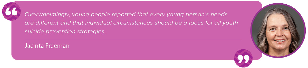 “Overwhelmingly, young people reported that every young person’s needs are different and that individual circumstances should be a focus for all youth suicide prevention strategies." Jacinta Freeman