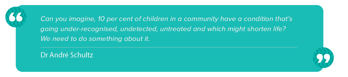 “Can you imagine, 10 per cent of children in a community have a condition that’s going under-recognised, undetected, untreated, and which might shorten life? We need to do something about it.” Andre Schultz