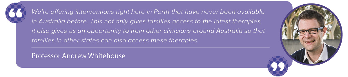 "We’re offering interventions right here in Perth that have never been available in Australia before. This not only gives families access to the latest therapies, it also gives us an opportunity to train other clinicians around Australia so that families in other states can also access these therapies." Andrew Whitehouse